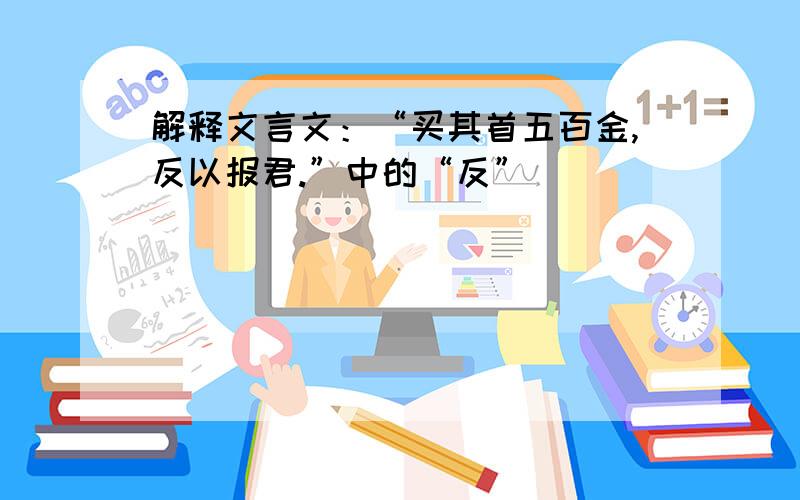 解释文言文：“买其首五百金,反以报君.”中的“反”