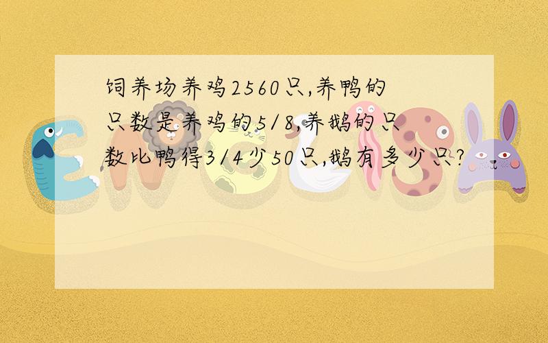 饲养场养鸡2560只,养鸭的只数是养鸡的5/8,养鹅的只数比鸭得3/4少50只,鹅有多少只?