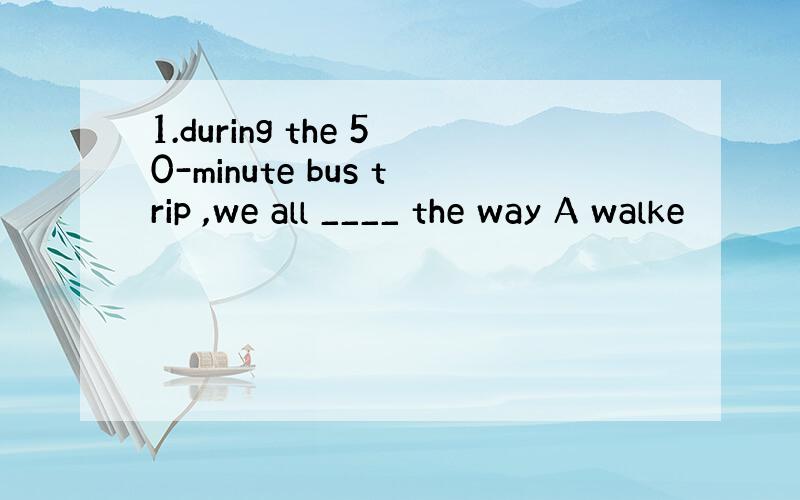 1.during the 50-minute bus trip ,we all ____ the way A walke