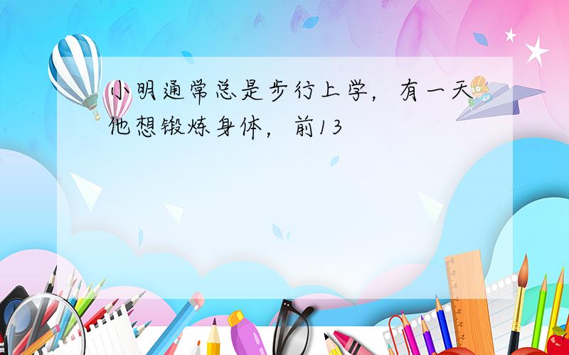 小明通常总是步行上学，有一天他想锻炼身体，前13