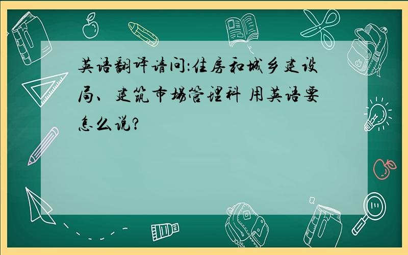 英语翻译请问：住房和城乡建设局、建筑市场管理科 用英语要怎么说?