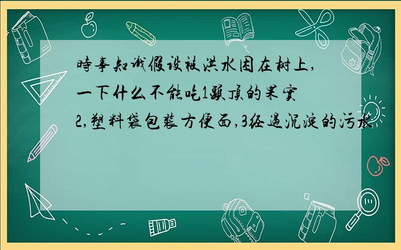 时事知识假设被洪水困在树上,一下什么不能吃1头顶的果实 2,塑料袋包装方便面,3经过沉淀的污水