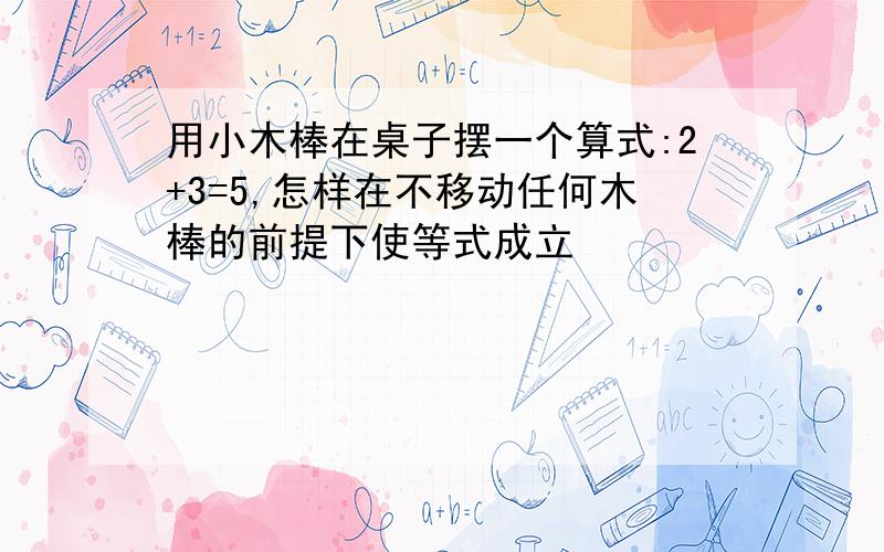 用小木棒在桌子摆一个算式:2+3=5,怎样在不移动任何木棒的前提下使等式成立