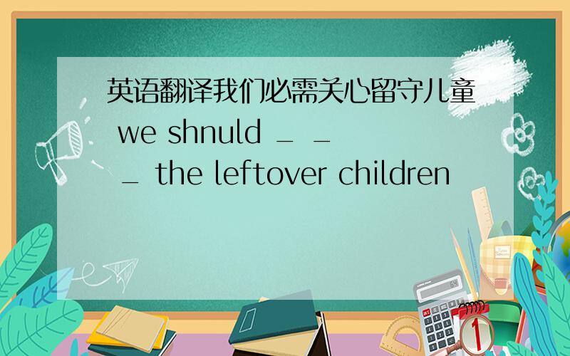 英语翻译我们必需关心留守儿童 we shnuld _ _ _ the leftover children