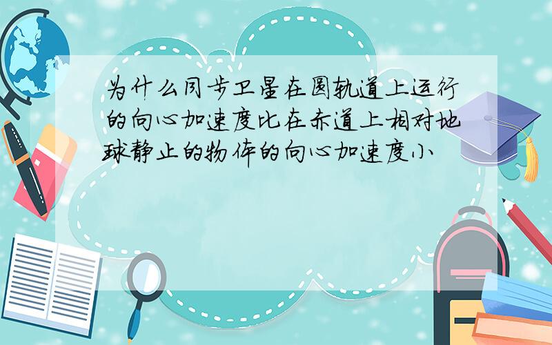 为什么同步卫星在圆轨道上运行的向心加速度比在赤道上相对地球静止的物体的向心加速度小