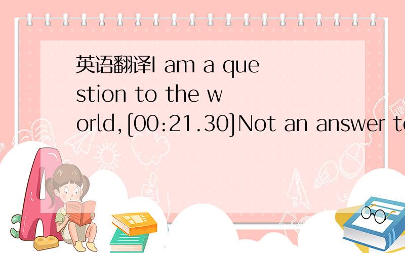 英语翻译I am a question to the world,[00:21.30]Not an answer to