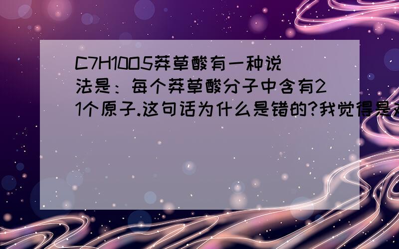 C7H10O5莽草酸有一种说法是：每个莽草酸分子中含有21个原子.这句话为什么是错的?我觉得是对的呀~