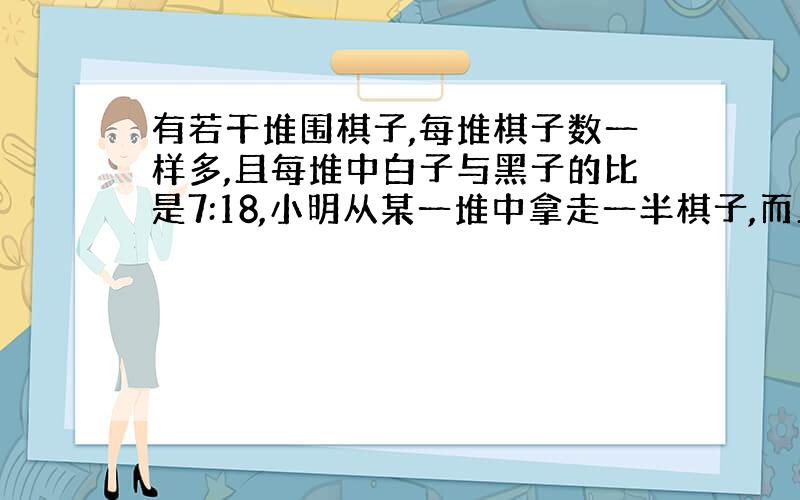 有若干堆围棋子,每堆棋子数一样多,且每堆中白子与黑子的比是7:18,小明从某一堆中拿走一半棋子,而且拿走的