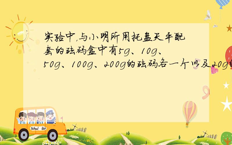 实验中，与小明所用托盘天平配套的砝码盒中有5g、10g、50g、100g、200g的砝码各一个以及20g的砝码两个，用它