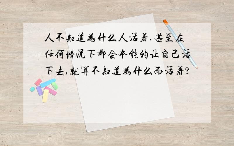 人不知道为什么人活着,甚至在任何情况下都会本能的让自己活下去,就算不知道为什么而活着?