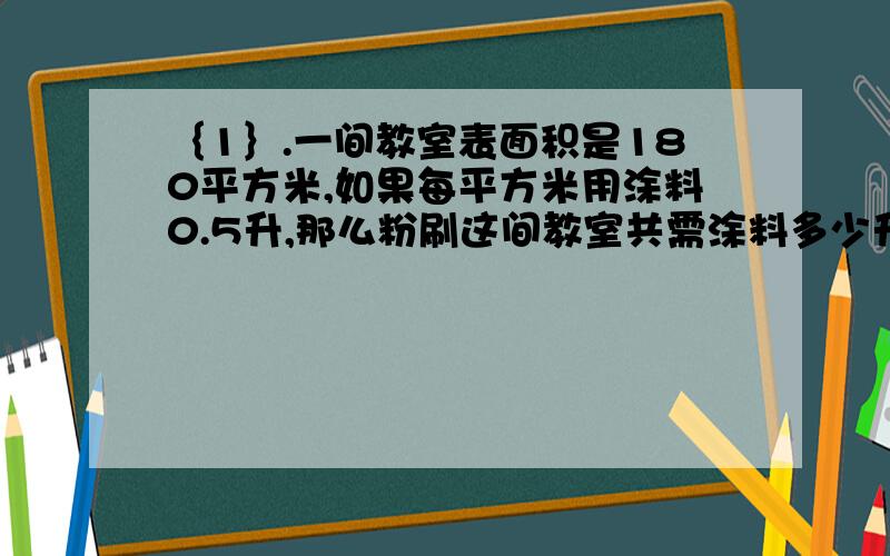 ｛1｝.一间教室表面积是180平方米,如果每平方米用涂料0.5升,那么粉刷这间教室共需涂料多少升?