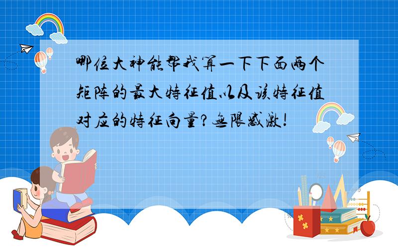 哪位大神能帮我算一下下面两个矩阵的最大特征值以及该特征值对应的特征向量?无限感激!