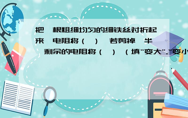 把一根粗细均匀的细铁丝对折起来,电阻将（ ）,若剪掉一半,剩余的电阻将（ ） （填“变大”.“变小”或不变