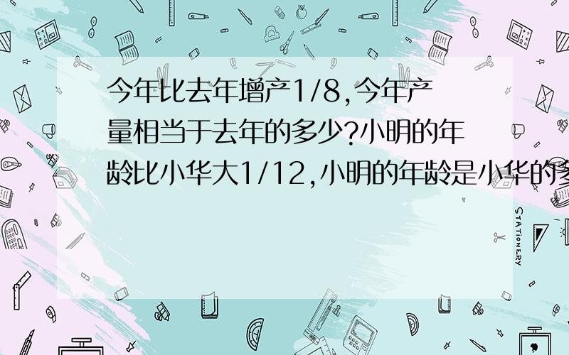 今年比去年增产1/8,今年产量相当于去年的多少?小明的年龄比小华大1/12,小明的年龄是小华的多少?