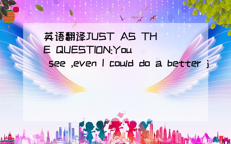 英语翻译JUST AS THE QUESTION:You see ,even I could do a better j