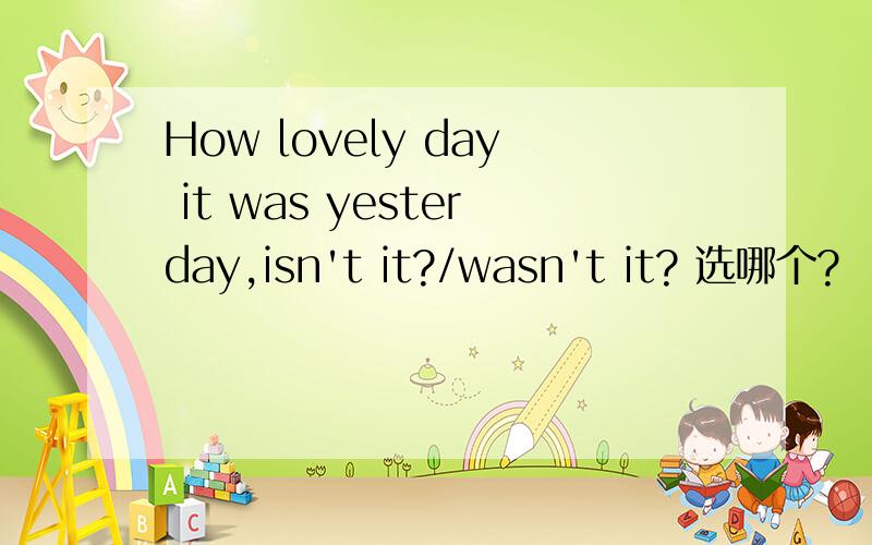 How lovely day it was yesterday,isn't it?/wasn't it? 选哪个?