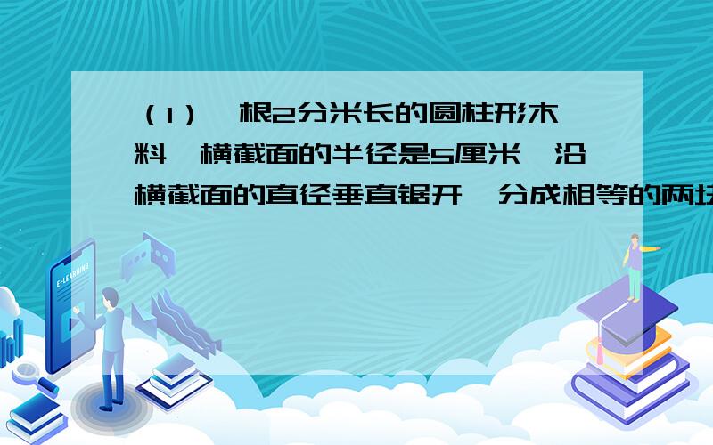 （1）一根2分米长的圆柱形木料,横截面的半径是5厘米,沿横截面的直径垂直锯开,分成相等的两块,每块的表面积是多少平方分米