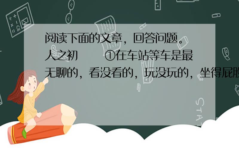 阅读下面的文章，回答问题。 人之初 　　①在车站等车是最无聊的，看没看的，玩没玩的，坐得屁股生疼，就想站起来晃晃。