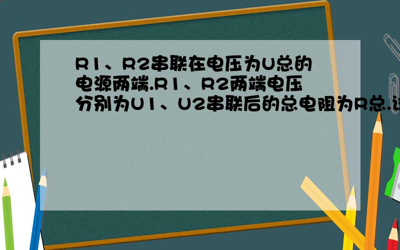 R1、R2串联在电压为U总的电源两端.R1、R2两端电压分别为U1、U2串联后的总电阻为R总.试证明R总=R1+R2