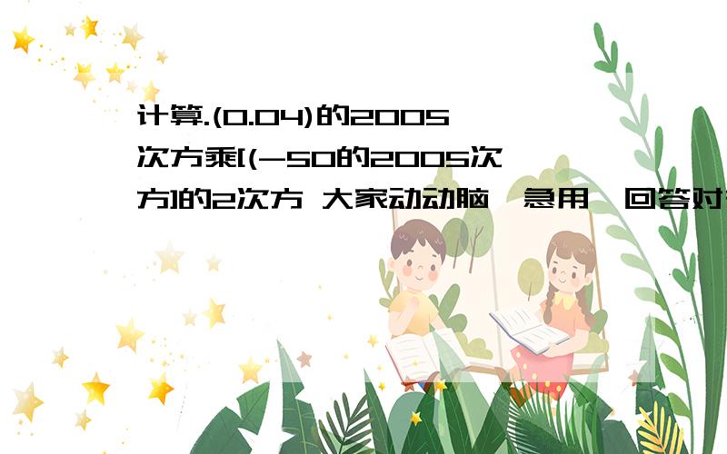 计算.(0.04)的2005次方乘[(-50的2005次方]的2次方 大家动动脑,急用,回答对有重赏