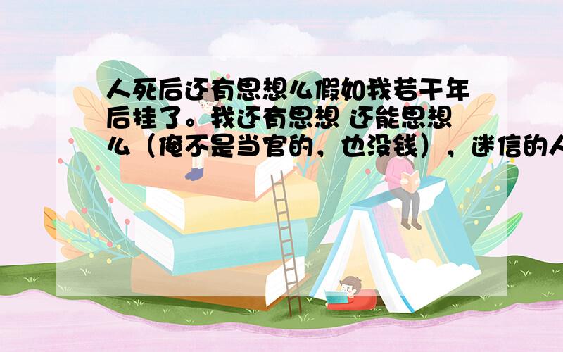 人死后还有思想么假如我若干年后挂了。我还有思想 还能思想么（俺不是当官的，也没钱），迷信的人则说会变成鬼，拂教则说升天了