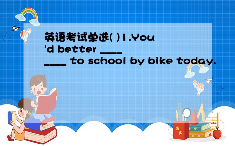 英语考试单选( )1.You'd better ________ to school by bike today.　　A