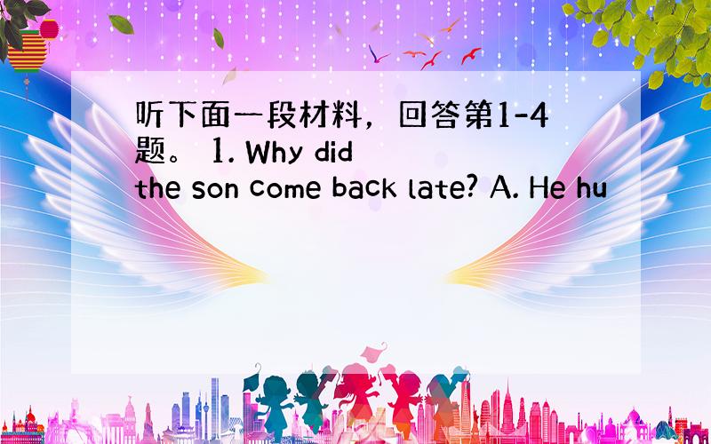 听下面一段材料，回答第1-4题。 1. Why did the son come back late? A. He hu