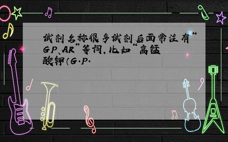 试剂名称很多试剂后面常注有“GP、AR”等词,比如“高锰酸钾（G.P.