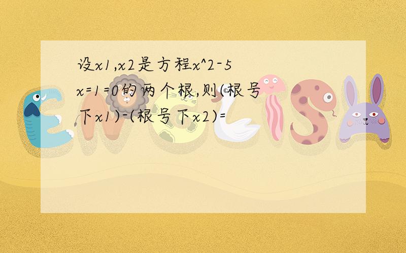 设x1,x2是方程x^2-5x=1=0的两个根,则(根号下x1)-(根号下x2)=