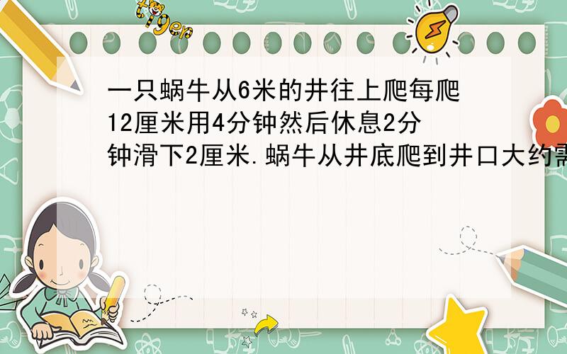 一只蜗牛从6米的井往上爬每爬12厘米用4分钟然后休息2分钟滑下2厘米.蜗牛从井底爬到井口大约需几小时.