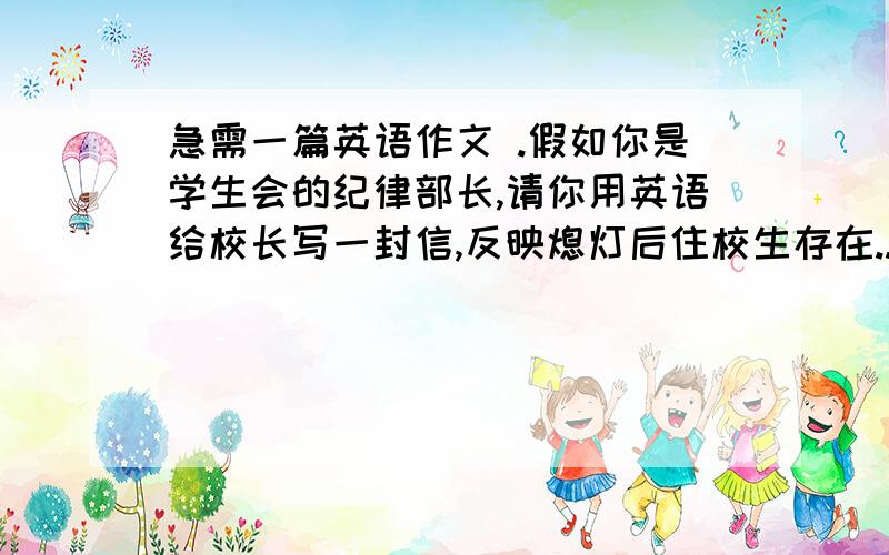 急需一篇英语作文 .假如你是学生会的纪律部长,请你用英语给校长写一封信,反映熄灯后住校生存在...