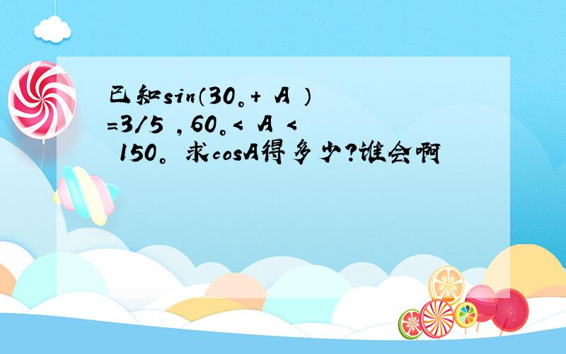 已知sin（30°+ A ）=3/5 ,60°< A < 150° 求cosA得多少?谁会啊