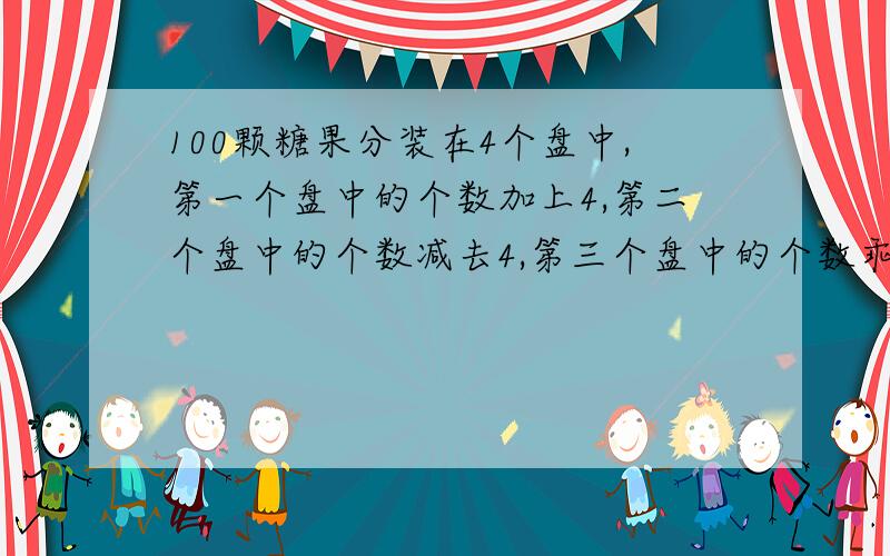 100颗糖果分装在4个盘中,第一个盘中的个数加上4,第二个盘中的个数减去4,第三个盘中的个数乖以4,第四个盘中的个数除以