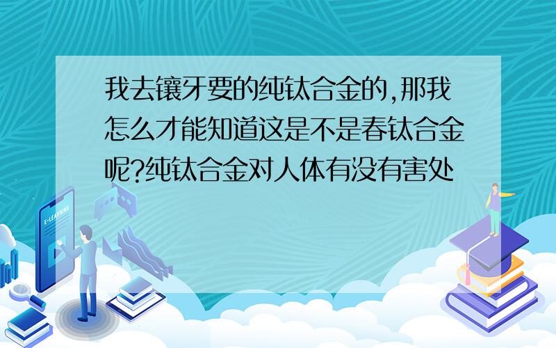 我去镶牙要的纯钛合金的,那我怎么才能知道这是不是春钛合金呢?纯钛合金对人体有没有害处