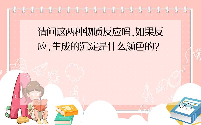 请问这两种物质反应吗,如果反应,生成的沉淀是什么颜色的?