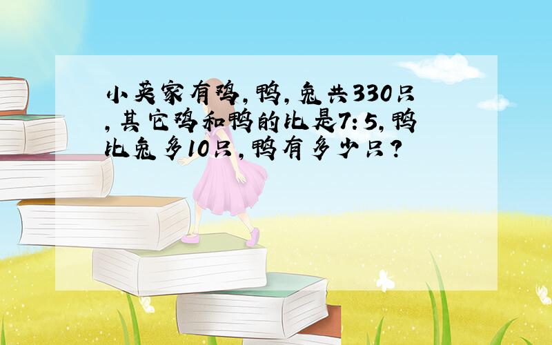 小英家有鸡,鸭,兔共330只,其它鸡和鸭的比是7：5,鸭比兔多10只,鸭有多少只?