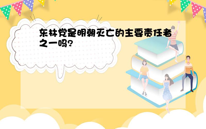 东林党是明朝灭亡的主要责任者之一吗?