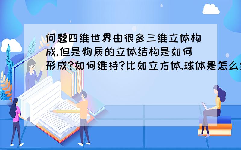 问题四维世界由很多三维立体构成.但是物质的立体结构是如何形成?如何维持?比如立方体,球体是怎么维持住球体的,为什么不会消