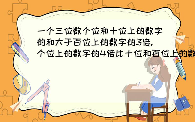 一个三位数个位和十位上的数字的和大于百位上的数字的3倍,个位上的数字的4倍比十位和百位上的数字的和大8,又三个数位上数字