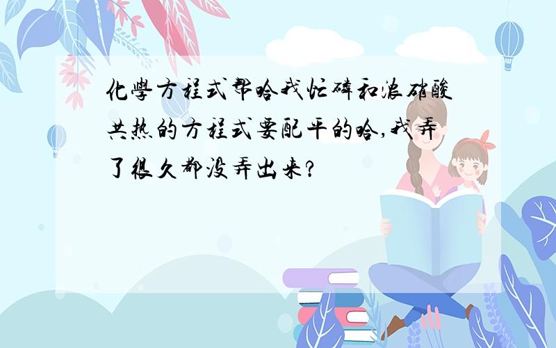 化学方程式帮哈我忙磷和浓硝酸共热的方程式要配平的哈,我弄了很久都没弄出来?