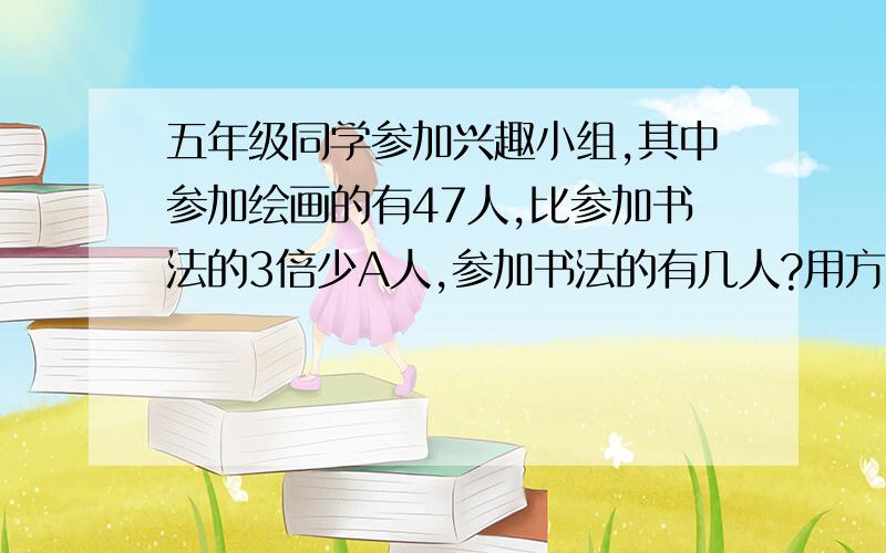 五年级同学参加兴趣小组,其中参加绘画的有47人,比参加书法的3倍少A人,参加书法的有几人?用方程解