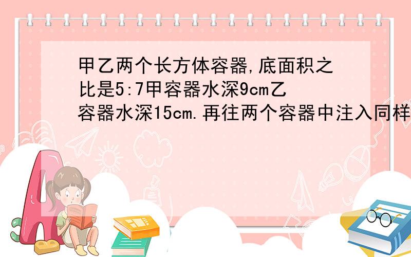 甲乙两个长方体容器,底面积之比是5:7甲容器水深9cm乙容器水深15cm.再往两个容器中注入同样多的水,直到水