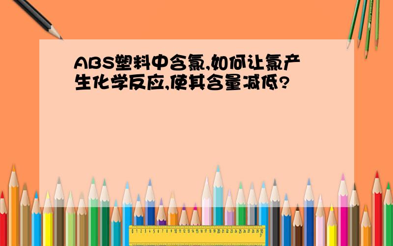 ABS塑料中含氯,如何让氯产生化学反应,使其含量减低?