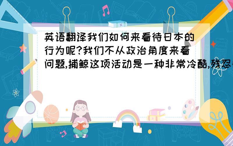 英语翻译我们如何来看待日本的行为呢?我们不从政治角度来看问题,捕鲸这项活动是一种非常冷酷,残忍的行为,它是破坏生态平衡的