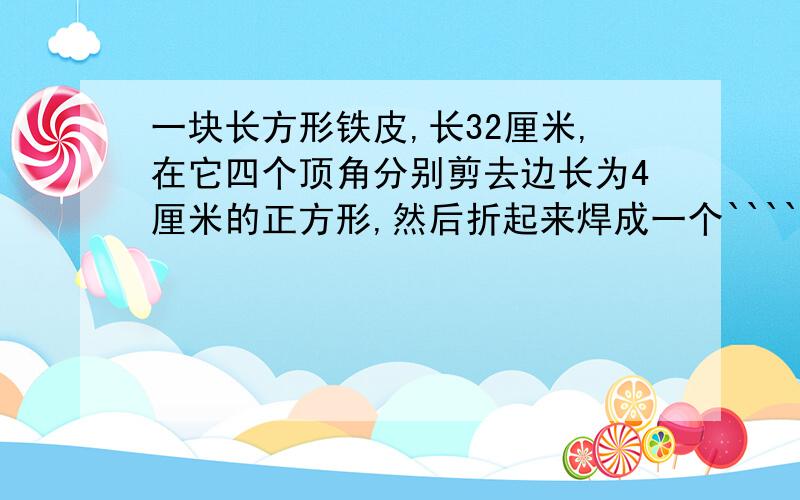 一块长方形铁皮,长32厘米,在它四个顶角分别剪去边长为4厘米的正方形,然后折起来焊成一个`````````