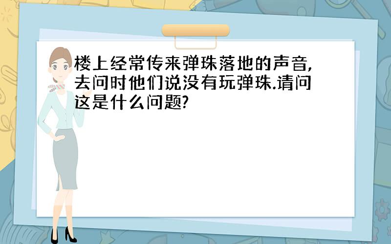 楼上经常传来弹珠落地的声音,去问时他们说没有玩弹珠.请问这是什么问题?