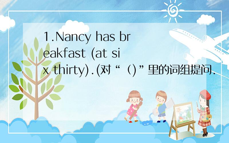 1.Nancy has breakfast (at six thirty).(对“（)”里的词组提问.