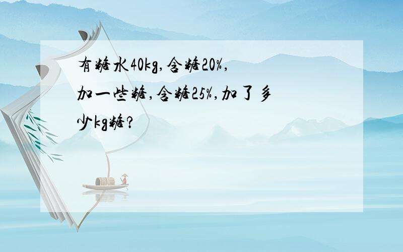 有糖水40kg,含糖20%,加一些糖,含糖25%,加了多少kg糖?