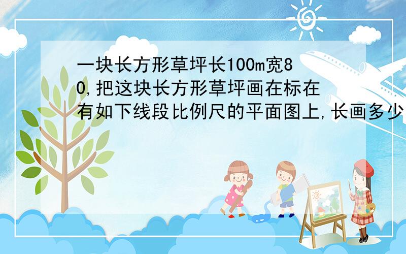 一块长方形草坪长100m宽80,把这块长方形草坪画在标在有如下线段比例尺的平面图上,长画多少厘米呢?宽画多少厘米呢