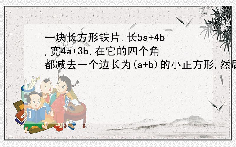 一块长方形铁片,长5a+4b,宽4a+3b,在它的四个角都减去一个边长为(a+b)的小正方形,然后折成一个无盖盒子,求: